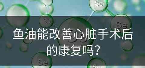 鱼油能改善心脏手术后的康复吗？